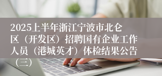 2025上半年浙江宁波市北仑区（开发区）招聘国有企业工作人员（港城英才）体检结果公告（三）