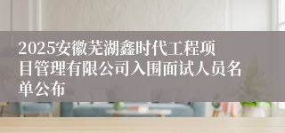 2025安徽芜湖鑫时代工程项目管理有限公司入围面试人员名单公布