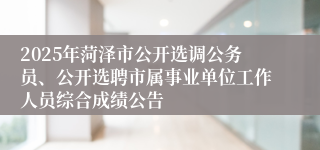 2025年菏泽市公开选调公务员、公开选聘市属事业单位工作人员综合成绩公告