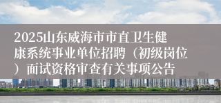 2025山东威海市市直卫生健康系统事业单位招聘（初级岗位）面试资格审查有关事项公告