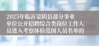2025年临沂蒙阴县部分事业单位公开招聘综合类岗位工作人员进入考察体检范围人员名单的通知