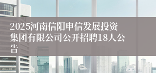 2025河南信阳申信发展投资集团有限公司公开招聘18人公告