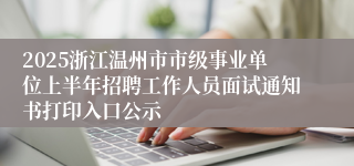 2025浙江温州市市级事业单位上半年招聘工作人员面试通知书打印入口公示