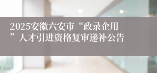 2025安徽六安市“政录企用”人才引进资格复审递补公告
