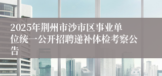 2025年荆州市沙市区事业单位统一公开招聘递补体检考察公告