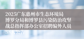 2025广东惠州市生态环境局博罗分局和博罗县污染防治攻坚战总指挥部办公室招聘编外人员38人公告
