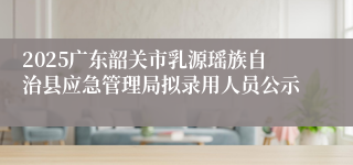 2025广东韶关市乳源瑶族自治县应急管理局拟录用人员公示
