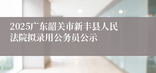 2025广东韶关市新丰县人民法院拟录用公务员公示
