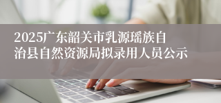 2025广东韶关市乳源瑶族自治县自然资源局拟录用人员公示
