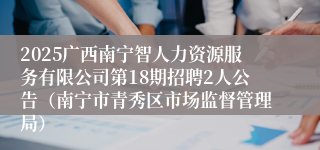2025广西南宁智人力资源服务有限公司第18期招聘2人公告（南宁市青秀区市场监督管理局）