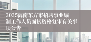 2025海南东方市招聘事业编制工作人员面试资格复审有关事项公告