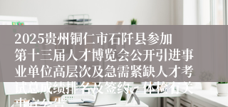 2025贵州铜仁市石阡县参加第十三届人才博览会公开引进事业单位高层次及急需紧缺人才考试总成绩排名及签约、体检有关事宜公告
