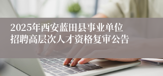 2025年西安蓝田县事业单位招聘高层次人才资格复审公告