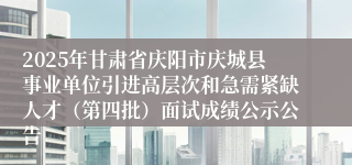 2025年甘肃省庆阳市庆城县事业单位引进高层次和急需紧缺人才（第四批）面试成绩公示公告