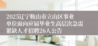 2025辽宁鞍山市立山区事业单位面向应届毕业生高层次急需紧缺人才招聘26人公告