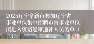 2025辽宁阜新市参加辽宁省事业单位集中招聘市直事业单位拟进入资格复审递补人员名单（三）