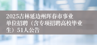 2025吉林延边州珲春市事业单位招聘（含专项招聘高校毕业生）51人公告