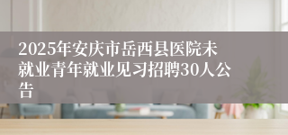 2025年安庆市岳西县医院未就业青年就业见习招聘30人公告