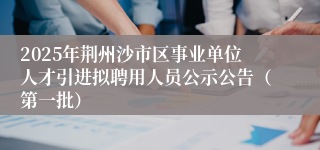 2025年荆州沙市区事业单位人才引进拟聘用人员公示公告（第一批）