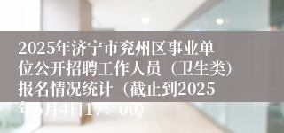 2025年济宁市兖州区事业单位公开招聘工作人员（卫生类）报名情况统计（截止到2025年6月4日17：00）