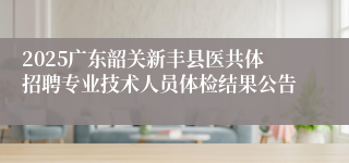 2025广东韶关新丰县医共体招聘专业技术人员体检结果公告