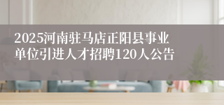 2025河南驻马店正阳县事业单位引进人才招聘120人公告