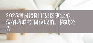 2025河南洛阳市县区事业单位招聘联考 岗位取消、核减公告