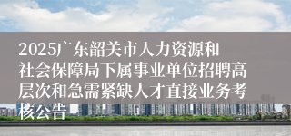 2025广东韶关市人力资源和社会保障局下属事业单位招聘高层次和急需紧缺人才直接业务考核公告