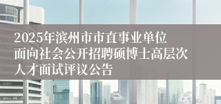 2025年滨州市市直事业单位面向社会公开招聘硕博士高层次人才面试评议公告