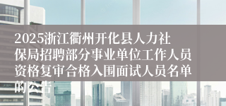 2025浙江衢州开化县人力社保局招聘部分事业单位工作人员资格复审合格入围面试人员名单的公告