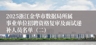 2025浙江金华市数据局所属事业单位招聘资格复审及面试递补人员名单（二）