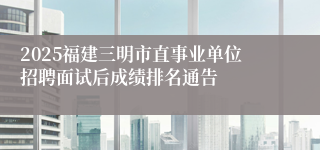 2025福建三明市直事业单位招聘面试后成绩排名通告