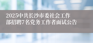 2025中共长沙市委社会工作部招聘7名党务工作者面试公告