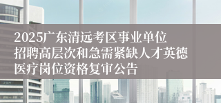 2025广东清远考区事业单位招聘高层次和急需紧缺人才英德医疗岗位资格复审公告
