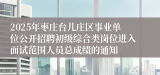 2025年枣庄台儿庄区事业单位公开招聘初级综合类岗位进入面试范围人员总成绩的通知