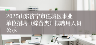 2025山东济宁市任城区事业单位招聘（综合类）拟聘用人员公示