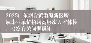 2025山东烟台黄渤海新区所属事业单位招聘高层次人才体检、考察有关问题通知