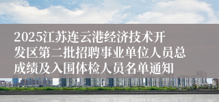 2025江苏连云港经济技术开发区第二批招聘事业单位人员总成绩及入围体检人员名单通知