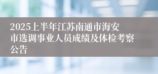 2025上半年江苏南通市海安市选调事业人员成绩及体检考察公告