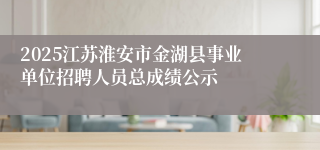2025江苏淮安市金湖县事业单位招聘人员总成绩公示