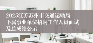 2025江苏苏州市交通运输局下属事业单位招聘工作人员面试及总成绩公示