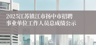 2025江苏镇江市扬中市招聘事业单位工作人员总成绩公示