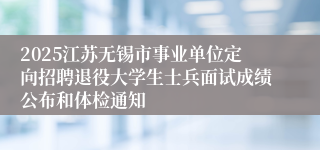 2025江苏无锡市事业单位定向招聘退役大学生士兵面试成绩公布和体检通知