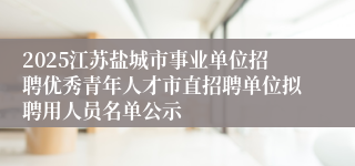 2025江苏盐城市事业单位招聘优秀青年人才市直招聘单位拟聘用人员名单公示