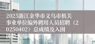 2025浙江金华市义乌市机关事业单位编外聘用人员招聘（20250402）总成绩及入围体检人员名单公告