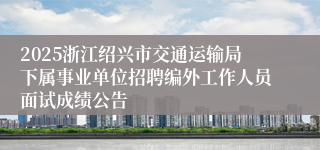 2025浙江绍兴市交通运输局下属事业单位招聘编外工作人员面试成绩公告