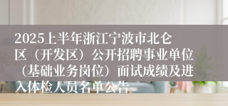 2025上半年浙江宁波市北仑区（开发区）公开招聘事业单位（基础业务岗位）面试成绩及进入体检人员名单公告