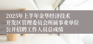 2025年上半年金华经济技术开发区管理委员会所属事业单位公开招聘工作人员总成绩