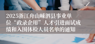 2025浙江舟山嵊泗县事业单位“政录企用”人才引进面试成绩和入围体检人员名单的通知