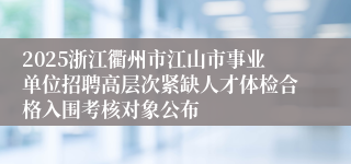 2025浙江衢州市江山市事业单位招聘高层次紧缺人才体检合格入围考核对象公布